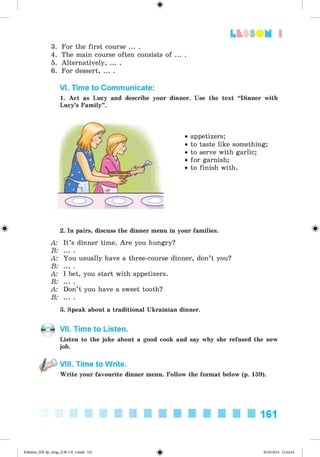 <
§
>
Lt f SO M 1
3. For the first course ... .
4. The main course often consists of ... .
5. Alternatively, ... .
6. For dessert, ... .
VI. Time to Communicate:
1. Act as Lucy and describe your dinner. Use the text “Dinner with
Lucy’s Family”.
• appetizers;
• to taste like something;
• to serve with garlic;
• for garnish;
• to finish with.
2. In pairs, discuss the dinner menu in your families.
A: It’s dinner time. Are you hungry?
B: ... .
A: You usually have a three-course dinner, don’t you?
B: ... .
A: I bet, you start with appetizers.
B: ... .
A: Don’t you have a sweet tooth?
B: ... .
3. Speak about a traditional Ukrainian dinner.
VII. Time to Listen.
Listen to the joke about a good cook and say why she refused the new
job.
VIII. Time to Write.
Write your favourite dinner menu. Follow the format below (p. 159).
161
Kalinina_AM-Sp_6eng_(138-13)_v.indd 161 30.05.2014 12:44:44
 