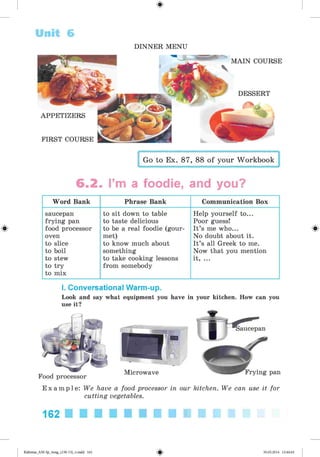 #
Unit 6
DINNER MENU
APPETIZERS
FIRST COURSE
M AIN COURSE
DESSERT
Go to Ex. 87, 88 of your Workbook
6.2. I’m a foodie, and you?
Word Bank Phrase Bank Communication Box
saucepan
frying pan
food processor
oven
to slice
to boil
to stew
to try
to mix
to sit down to table
to taste delicious
to be a real foodie (gour­
met)
to know much about
something
to take cooking lessons
from somebody
Help yourself to...
Poor guess!
It’s me who...
No doubt about it.
It’s all Greek to me.
Now that you mention
it, ...
aucepan
I. Conversational Warm-up.
Look and say what equipment you have in your kitchen. How can you
use it?
Food processor
Microwave Frying pan
E x a m p l e : We have a food processor in our kitchen. We can use it for
cutting vegetables.
162
Kalinina_AM-Sp_6eng_(138-13)_v.indd 162 30.05.2014 12:44:44
 