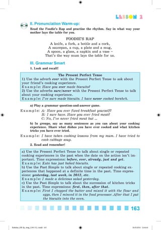 <
§
>
L t f SO M 2
II. Pronunciation Warm-up:
Read the Foodie’s Rap and practise the rhythm. Say in what way your
mother lays the table for you.
FOODIE’S R A P
A knife, a fork, a bottle and a cork,
A saucepan, a cup, a plate and a mug,
A spoon, a glass, a napkin and a vase -
That’s the way mum lays the table for us.
III. Grammar Smart
1. Look and recall!
The Present Perfect Tense
1) Use the adverb ever with the Present Perfect Tense to ask about
your friend’s cooking experience.
E x a m p l e : Have you ever made biscuits?
2) Use the adverbs sure/never with the Present Perfect Tense to talk
about your cooking experience.
E x a m p l e : I ’ve sure made biscuits. I have never cooked borshch.
a) Play a grammar question-and-answer game.
E x a m p l e : A: Have you ever fixed breakfast yourself?
B: I sure have. Have you ever fried meat?
C: No, I ’ve never fried meat but ...
b) In groups, say as many sentences as you can about your cooking
experience. Share what dishes you have ever cooked and what kitchen
tricks you have ever tried.
E x a m p l e : I have taken cooking lessons from my mum. I have tried to
cook cabbage soup.
2. Read and remember!
a) Use the Present Perfect Tense to talk about single or repeated
cooking experiences in the past when the date on the action isn’t im­
portant. Time expressions: before, ever, already, just and yet.
E x a m p l e : Kate has just baked biscuits.
b) Use the Past Simple to talk about single or repeated cooking ex­
periences that happened at a definite time in the past. Time expres­
sions: yesterday, last week, in 2012, etc.
E x a m p l e : I made a delicious salad yesterday.
c) Use the Past Simple to talk about the succession of kitchen tricks
in the past. Time expressions: first, then, after that.
E x a m p l e : First I chopped the butter and mixed it with the flour and
eggs, then I minced it in the food processor. After that I put
the biscuits into the oven.
163
Kalinina_AM-Sp_6eng_(138-13)_v.indd 163 30.05.2014 12:44:44
 