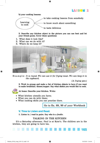 <
§
>
#
LESS UM 1
b) your cooking lessons:
take cooking lessons from somebody
know much about something
taste delicious
2. Describe any kitchen object in the picture you can use best and let
your friend guess. Cover these questions:
1. What does it look like?
2. What can we do with it?
3. Where do we keep it?
E x a m p l e : It is round. We can use it for frying meat. We can keep it in
the cupboard.
(A frying pan)
3. Work in groups and make a list of kitchen objects to have if you want
to make breakfast/ dinner/supper. Say what dishes you would like to cook.
At home: Describe your kitchen. Write:
• What kitchen utensils you have;
• What you can do with them;
• What cooking skills you can practise there.
Go to Ex. 89, 90 of your Workbook
V. Time to Listen and Read.
1. Listen to / read in pairs. Say who is a foodie.
TALKING IN THE KITCHEN
It’s a Saturday afternoon. Paul is at Kate’s. The children are in the
kitchen, they are going to have tea.
165
Kalinina_AM-Sp_6eng_(138-13)_v.indd 165 30.05.2014 12:44:44
 