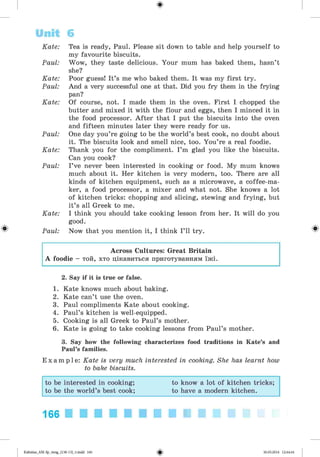 ф
Kate: Tea is ready, Paul. Please sit down to table and help yourself to
my favourite biscuits.
Paul: Wow, they taste delicious. Your mum has baked them, hasn’t
she?
Kate: Poor guess! It’s me who baked them. It was my first try.
Paul: And a very successful one at that. Did you fry them in the frying
pan?
Kate: Of course, not. I made them in the oven. First I chopped the
butter and mixed it with the flour and eggs, then I minced it in
the food processor. A fter that I put the biscuits into the oven
and fifteen minutes later they were ready for us.
Paul: One day you’re going to be the world’s best cook, no doubt about
it. The biscuits look and smell nice, too. You’re a real foodie.
Kate: Thank you for the compliment. I’m glad you like the biscuits.
Can you cook?
Paul: I’ve never been interested in cooking or food. My mum knows
much about it. Her kitchen is very modern, too. There are all
kinds of kitchen equipment, such as a microwave, a coffee-ma­
ker, a food processor, a mixer and what not. She knows a lot
of kitchen tricks: chopping and slicing, stewing and frying, but
it’s all Greek to me.
Kate: I think you should take cooking lesson from her. It will do you
good.
Paul: Now that you mention it, I think I’ll try.
Unit 6
Ф
Across Cultures: Great Britain
A foodie - той, хто цікавиться приготуванням їжі.
2. Say if it is true or false.
1. Kate knows much about baking.
2. Kate can’t use the oven.
3. Paul compliments Kate about cooking.
4. Paul’s kitchen is well-equipped.
5. Cooking is all Greek to Paul’s mother.
6. Kate is going to take cooking lessons from Paul’s mother.
3. Say how the following characterizes food traditions in Kate’s and
Paul’s families.
E x a m p l e : Kate is very much interested in cooking. She has learnt how
to bake biscuits.
to be interested in cooking; to know a lot of kitchen tricks;
to be the world’s best cook; to have a modern kitchen.
166
Ф
Kalinina_AM-Sp_6eng_(138-13)_v.indd 166 30.05.2014 12:44:44
 