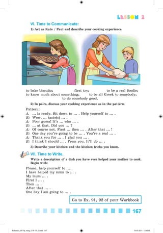 #
Lb SSO M 2
VI. Time to Communicate:
1) Act as Kate / Paul and describe your cooking experience.
to bake biscuits; first try; to be a real foodie;
to know much about something; to be all Greek to somebody;
to do somebody good.
2) In pairs, discuss your cooking experience as in the pattern.
Pattern:
A. ... is ready. Sit down to ... . Help yourself to ... .
B: Wow, ... taste(s) ... .
A: Poor guess! It’s ... who ... .
B: ... at that. Did you ... ?
A: Of course not. First ... then ... . A fter that ... !
B: One day you’re going to be ... . You’re a real ... .
A: Thank you for ... . I glad you ... .
B: I think I should ... . From you. It’ll do ... .
3) Describe your kitchen and the kitchen tricks you know.
VII. Time to Write.
Write a description of a dish you have ever helped your mother to cook.
Begin with:
Please, help yourself to ... .
I have helped my mum to ... .
My mum ... .
First I ... .
Then ... .
A fter that ... .
One day I am going to ... .
Go to Ex. 91, 92 of your Workbook
167
#
#
Kalinina_AM-Sp_6eng_(138-13)_v.indd 167 30.05.2014 12:44:44
 