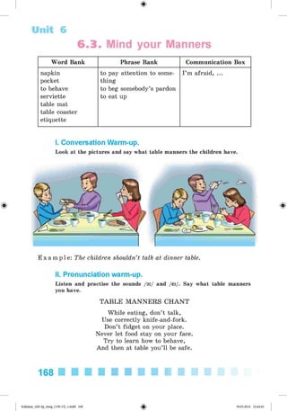 #
Unit 6
6 .3 . Mind your Manners
Word Bank Phrase Bank Communication Box
napkin
pocket
to behave
serviette
table mat
table coaster
etiquette
to pay attention to some­
thing
to beg somebody’s pardon
to eat up
I ’m afraid, ...
I. Conversation Warm-up.
Look at the pictures and say what table manners the children have.
E x a m p l e : The children shouldn’t talk at dinner table.
II. Pronunciation warm-up.
Listen and practise the sounds /o
:/ and /ei/. Say what table manners
you have.
TAB LE M A N N E R S C H A N T
While eating, don’t talk,
Use correctly knife-and-fork.
Don’t fidget on your place.
Never let food stay on your face.
Try to learn how to behave,
And then at table you’ll be safe.
168
#
Kalinina_AM-Sp_6eng_(138-13)_v.indd 168 30.05.2014 12:44:45
 