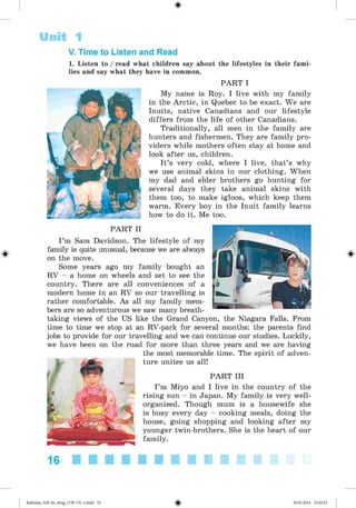 #
#
Unit 1
V. Time to Listen and Read
1. Listen to / read what children say about the lifestyles in their fami­
lies and say what they have in common.
PART I
My name is Roy. I live with my family
in the Arctic, in Quebec to be exact. We are
Inuits, native Canadians and our lifestyle
differs from the life of other Canadians.
Traditionally, all men in the family are
hunters and fishermen. They are family pro­
viders while mothers often stay at home and
look after us, children.
It’s very cold, where I live, that’s why
we use animal skins in our clothing. When
my dad and elder brothers go hunting for
several days they take animal skins with
them too, to make igloos, which keep them
warm. Every boy in the Inuit family learns
how to do it. Me too.
PART II
I ’m Sam Davidson. The lifestyle of my
family is quite unusual, because we are always
on the move.
Some years ago my family bought an
RV - a home on wheels and set to see the
country. There are all conveniences of a
modern home in an RV so our travelling is
rather comfortable. As all my family mem­
bers are so adventurous we saw many breath­
taking views of the US like the Grand Canyon, the Niagara Falls. From
time to time we stop at an RV-park for several months: the parents find
jobs to provide for our travelling and we can continue our studies. Luckily,
we have been on the road for more than three years and we are having
the most memorable time. The spirit of adven­
ture unites us all!
PART III
I ’m Miyo and I live in the country of the
rising sun - in Japan. My family is very well-
organised. Though mum is a housewife she
is busy every day - cooking meals, doing the
house, going shopping and looking after my
younger twin-brothers. She is the heart of our
family.
#
16
#
Kalinina_AM-Sp_6eng_(138-13)_v.indd 16 30.05.2014 12:44:22
 