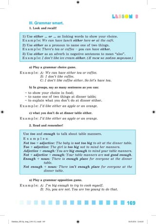 ф
III. Grammar smart.
1. Look and recall!
Lt SSO M 3
1) Use either ... or ... as linking words to show your choice.
E x a m p l e : We can have lunch either here or at the cafe.
2) Use either as a pronoun to name one of two things.
E x a m p l e : There’s tea or coffee - you can have either.
3) Use either as an adverb in negative sentences to mean “also” .
E x a m p l e : I don’t like ice cream either. (Я теж не люблю морозиво)
a) Play a grammar choice game.
E x a m p l e : A: We can have either tea or coffee.
B: I don’t like coffee.
C: I don’t like coffee either. So let’s have tea.
b) In groups, say as many sentences as you can:
- to show your choice in food;
- to name one of two things at dinner table;
- to explain what you don’t do at dinner either.
E x a m p l e : I ’d like either an apple or an orange.
c) what you don’t do at dinner table either.
E x a m p l e : I ’d like either an apple or an orange.
2. Read and remember!
Use too and enough to talk about table manners.
E x a m p l e s:
Not too + adjective: The baby is not too big to sit at the dinner table.
Too + adjective: The girl is too big not to mind her manners.
Adjective + enough: You are big enough to mind your table manners.
Not + adjective + enough: Your table manners are not good enough.
Enough + noun: There is enough place for everyone at the dinner
table.
Not enough + noun: There isn’t enough place for everyone at the
dinner table.
a) Play a grammar opposition game.
E x a m p l e : A: I ’m big enough to try to cook myself.
B: No, you are not. You are too young to do that.
169
Ф
Kalinina_AM-Sp_6eng_(138-13)_v.indd 169 30.05.2014 12:44:45
 