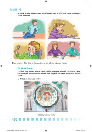 <
§
>
b) Look at the pictures and say if everything is OK with these children’s
table manners.
Unit 6
#
E x a m p l e : The boy is too active to sit at the dinner table.
IV. Word Smart.
1) Miss Joy knows much about table manners around the world. Now
she answers our questions about how English children behave at dinner
table.
a) What do they eat with?
spoon, knife, fork
170
Kalinina_AM-Sp_6eng_(138-13)_v.indd 170 30.05.2014 12:44:45
 