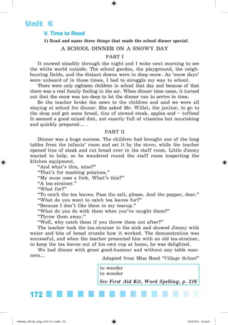 <
§
>
#
V. Time to Read
1) Read and name three things that made the school dinner special.
A SCHOOL D IN N E R ON A S N O W Y D A Y
PART I
It snowed steadily through the night and I woke next morning to see
the white world outside. The school garden, the playground, the neigh­
bouring fields, and the distant downs were in deep snow. As ‘snow days’
were unheard of in those times, I had to struggle my way to school.
There were only eighteen children in school that day and because of that
there was a real family feeling in the air. When dinner time came, it turned
out that the snow was too deep to let the dinner van to arrive in time.
So the teacher broke the news to the children and said we were all
staying at school for dinner. She asked Mr. Willet, the janitor, to go to
the shop and get some bread, tins of stewed steak, apples and - toffees!
It seemed a good mixed diet, not exactly full of vitamins but nourishing
and quickly prepared... .
PART II
Dinner was a huge success. The children had brought one of the long
tables from the infants’ room and set it by the stove, while the teacher
opened tins of steak and cut bread over in the staff room. Little Jimmy
wanted to help, so he wandered round the staff room inspecting the
kitchen equipment.
“And what’s this, miss?”
“That’s for mashing potatoes.”
“My mum uses a fork. What’s this?”
“A tea-strainer.”
“What for?”
“To catch the tea leaves. Pass the salt, please. And the pepper, dear.”
“What do you want to catch tea leaves for?”
“Because I don’t like them in my teacup.”
“What do you do with them when you’ve caught them?”
“Throw them away.”
“Well, why catch them if you throw them out after?”
The teacher took the tea-strainer to the sink and showed Jimmy with
water and bits of bread crumbs how it worked. The demonstration was
successful, and when the teacher presented him with an old tea-strainer,
to keep the tea leaves out of his own cup at home, he was delighted.
We had dinner with great good-humour and without any table man­
ners...
Adapted from Miss Reed “Village School”
to wander
to wonder
See First Aid K it, Word Spelling, p. 216
Unit 6
172
Kalinina_AM-Sp_6eng_(138-13)_v.indd 172 30.05.2014 12:44:45
 