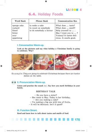 <
§
>
6.4. Holiday Foods
Lt f SO M 4
Word Bank Phrase Bank Communication Box
sponge cake
custard
bland
bitter
sour
appetizing
to make a cake
to count on somebody
to do somebody a favour
What does ... taste?
What does ... smell?
Help yourself to ... .
May I treat you to ... ?
Yummy! It tastes deli­
cious. It smells good.
I. Conversation Warm-up.
Look at the pictures and say what holiday a Ukrainian family is going
to celebrate. Why?
E x a m p l e : They are going to celebrate Christmas because there are twelve
dishes on the table.
II. Pronunciation Warm-up.
Listen and practise the sound /ei/. Say how you mark birthdays in your
family.
B IR T H D A Y T A L K
- Do you have a sister?
- Her name is May. Today is her birthday.
- Are you making a cake?
- I’m making a big one with lots of fruits.
- It will be delicious. Isn’t it good?
III. Function Smart.
Read and learn how to talk about tastes and smells of food.
175
Kalinina_AM-Sp_6eng_(138-13)_v.indd 175 30.05.2014 12:44:46
 
