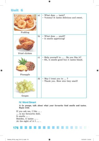 <
§
>
Unit 6
a) - What does ... taste?
- Yummy! It tastes delicious and sweet.
Pudding
Fried chicken
b) - What does ... smell?
- It smells appetizing!
Pineapple
c) - Help yourself to ... . Do you like it?
- Oh, it smells good but it tastes bland.
" O f '
Grapes
d) - May I treat you to ... ?
- Thank you. How nice they smell!
IV. Word Smart
1) In groups, talk about what your favourite food smells and tastes.
Begin with:
If you ask me, I like ... .
... is my favourite dish.
It smells ... .
Besides, it tastes ... .
A t the sight of it I ......
176
Kalinina_AM-Sp_6eng_(138-13)_v.indd 176 30.05.2014 12:44:46
 