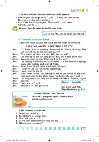 ф
LbSSIIМ А
Ф
2) In pairs, discuss your food choices as in the pattern.
- How do you like chips with ... and ... ? You can take either.
- They taste ... for me. I prefer ... .
- And I like Lucy’s apple pies. They smell ... and taste ....
- Agreed. Lucy is ... .
At home: Describe tastes in food in your family.
Go to Ex. 97, 98 of your Workbook
V. Time to Listen and Read
1) Listen to / read in pairs and say if Ann can count on her friend.
TALKING ABOUT A BIRTHDAY PARTY
Ann:
Steve:
Ann:
Steve:
Ann:
Steve:
Ann:
Steve:
Ann:
Steve:
Ann:
Steve:
Ann:
Hi, Steve, Ann is speaking. Tomorrow is Helen’s birthday. Has
she invited you to her birthday party?
As a matter of fact, she has. Why do you ask?
I ’m coming to her birthday party, too, and I need your help.
You can count on me. What can I do for you?
I ’m making a birthday cake for Helen. It’s her favourite sponge
cake, with custard and a lot of fruits.
Wow! I bet, it will taste absolutely delicious!
I hope so. A t least it smells appetizing.
I can’t wait to try it!
Wait, wait, Steve. I ’m calling to ask if you could do me a fa­
vour and come to my place tomorrow before the party and ...
Let me guess - and help you to carry the cake to Helen’s, right?
Exactly.
Don’t worry, I will.
Thanks a lot. See you soon.
favour - favourite
See First Aid Kit,
Word-building, p. 214
Across Culture: Great Britain
Custard - заварний крем, традиційний
англійський десерт.
Ф
2) Fill in favour or favourite.
1. Could you do me a ... ?
2. It’s Helen’s ... sponge cake.
3. Can I ask you a ... ?
4. Ca we have strawberries? They are my ... .
5. What’s your ... colour?
177
Ф
Kalinina_AM-Sp_6eng_(138-13)_v.indd 177 30.05.2014 12:44:46
 