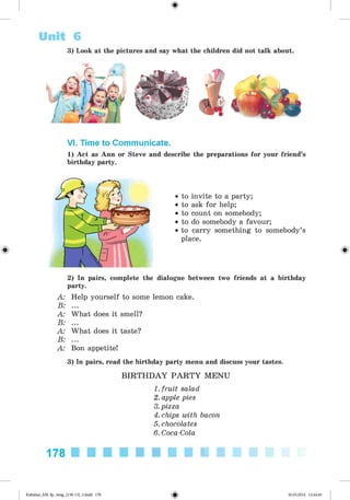 ф
Unit 6
3) Look at the pictures and say what the children did not talk about.
VI. Time to Communicate.
1) Act as Ann or Steve and describe the preparations for your friend’s
birthday party.
Ф
• to invite to a party;
• to ask for help;
• to count on somebody;
• to do somebody a favour;
• to carry something to somebody’s
place.
Ф
2) In pairs, complete the dialogue between two friends at a birthday
party.
A: Help yourself to some lemon cake.
B: ...
A: What does it smell?
B: ...
A: What does it taste?
B: ...
A: Bon appetite!
3) In pairs, read the birthday party menu and discuss your tastes.
B IR T H D A Y P A R T Y M ENU
1. fruit salad
2. apple pies
3.pizza
4. chips with bacon
5. chocolates
6. Coca-Cola
178
Ф
Kalinina_AM-Sp_6eng_(138-13)_v.indd 178 30.05.2014 12:44:46
 