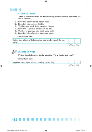 <
§
>
V. Time to Listen
Listen to the story about an American boy’s tastes in food and mark the
true statements.
1. Brendon knows much about food.
2. Brendon has a sweet tooth.
3. The boy can cook international dishes.
4. Brendon takes his cousin out to eat.
5. The boy’s grandpa can cook very well.
6. Brendon’s hamburgers taste fantastic.
Check if you can:
listen to a piece of information and understand the de­
tails.
(Yes / No)
Unit 6
#
VI. Time to Write
Write a detailed answer to the question “I’m a foodie, and you?”
Check if you can:
express your ideas about cooking in writing.
(Yes / No)
182
Kalinina_AM-Sp_6eng_(138-13)_v.indd 182 30.05.2014 12:44:46
 