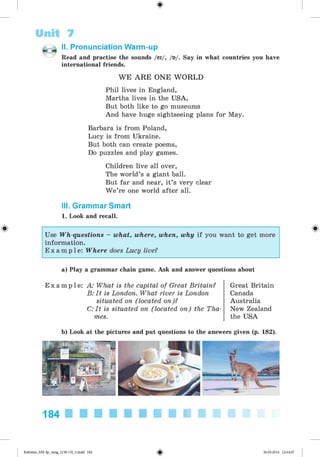 <
§
>
Unit 7
II. Pronunciation Warm-up
Read and practise the sounds /ei/, /«/. Say in what countries you have
international friends.
W E A R E ONE W O R LD
Phil lives in England,
Martha lives in the USA,
But both like to go museums
And have huge sightseeing plans for May.
Barbara is from Poland,
Lucy is from Ukraine.
But both can create poems,
Do puzzles and play games.
Children live all over,
The world’s a giant ball.
But far and near, it’s very clear
W e’re one world after all.
III. Grammar Smart
1. Look and recall.
#
Use Wh-questions - what, where, when, why if you want to get more
information.
E x a m p l e : Where does Lucy live?
a) Play a grammar chain game. Ask and answer questions about
E x a m p l e : A: What is the capital of Great Britain?
B: It is London. What river is London
situated on (located on)?
C: It is situated on (located on) the Tha
mes.
Great Britain
Canada
Australia
New Zealand
the USA
b) Look at the pictures and put questions to the answers given (p. 182).
184
Kalinina_AM-Sp_6eng_(138-13)_v.indd 184 30.05.2014 12:44:47
 