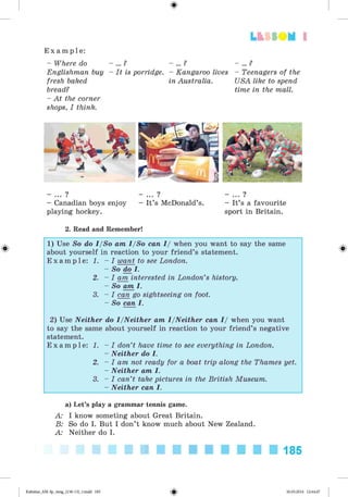 <
§
>
Lt f SO M 1
E x a m p l e :
- Where do
Englishman buy
fresh baked
bread?
- At the corner
shops, I think.
- ... ?
- It is porridge.
- ... ?
- Kangaroo lives
in Australia.
- ... ?
- Teenagers of the
USA like to spend
time in the mall.
- Canadian boys enjoy
playing hockey.
- ... ?
- It’s McDonald’s. - It’s a favourite
sport in Britain.
2. Read and Remember!
#
1) Use So do I/So am I/So can I/ when you want to say the same
about yourself in reaction to your friend’s statement.
E x a m p l e : 1. - I want to see London.
- So do I.
2. - I am interested in London’s history.
- So am I.
3. - I can go sightseeing on foot.
- So can I.
2) Use Neither do I/Neither am I/Neither can I/ when you want
to say the same about yourself in reaction to your friend’s negative
statement.
E x a m p l e : 1. - I don’t have time to see everything in London.
- Neither do I.
2. - I am not ready for a boat trip along the Thames yet.
- Neither am I.
3. - I can’t take pictures in the British Museum.
- Neither can I.
a) Let’s play a grammar tennis game.
A: I know someting about Great Britain.
B: So do I. But I don’t know much about New Zealand.
A: Neither do I.
185
Kalinina_AM-Sp_6eng_(138-13)_v.indd 185 30.05.2014 12:44:47
 