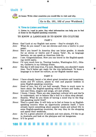 <
§
>
Unit 7
#
At home: Write what countries you would like to visit and why.
Go to Ex. 101, 102 of your Workbook
V. Time to Listen and Read
1. Listen to / read in pairs. Say what information can help you to feel
at home in the English-speaking countries.
TO KNOW A LANGUAGE IS TO KNOW ITS CULTURE
PART I
Steve: Gee! Look at my English test scores - they’re straight A ’s.
Ann: What do you mean? I can see elevens and even a twelve in your
paper.
Steve: Don’t you know? In America they use letter grades. A stands
for an eleven or twelve and F means ‘fails’ . So, as language
learners, we can speak as American kids do.
Ann: I see. Congratulations. Now you can travel in the English-speak­
ing world easily.
Steve: I ’d very much love to. Touring London, Washington D.C., Otta­
wa, Canberra is my lifelong dream.
Ann: One day it will come true, I’m sure. Meanwhile, you shouldn’t waste
time. You’d better get ready for the trip beforehand. To know a
language is to know its culture, as our English teacher says.
PART II
Steve: I have already learnt a lot about great inventors and inventions,
music and TV culture, places to visit and popular hobbies in
some English-speaking countries.
Ann: Good of you, but it’s not half enough. There is much more to
learn about the English-speaking world: writers and books, ac­
tors and films, singers and songs, art and artists.
Steve: I know, I know. There are also important cultural do’s and don’ts
to understand, not to behave like a bull in a china shop abroad.
Ann: Exactly. What do you think of having a mind trip to the Eng­
lish-speaking world first?
Steve: That’s a good idea. It will help us to feel at home in an English­
speaking country when an opportunity presents itself. I have
already learnt something about popular meals and school life in
some English-speaking countries, the way they do the shopping
and spend their weekends.
Ann: As I ’m a great admirer of animals and rare plants, I ’d like to go
to Australia and look at the platypus and rat kangaroos.
Steve: It’ll be great!
188
Kalinina_AM-Sp_6eng_(138-13)_v.indd 188 30.05.2014 12:44:47
 