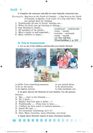 #
3. Complete the sentences and add two more logically connected ones.
E x a m p l e : Roy lives in the North of Canada... ^ Roy lives in the North
of Canada, in Quebec, to be exact. I t ’s very cold there. They
use animal skins for clothing.
1. Traditionally all men in Inuits’ families are...
2. When the Inuit men go hunting or fishing...
3. Sam Davidson’s family...
4. A ll members of his family...
5. Miyo’s family is well-organised...
6. Many children in Japan...
Unit 1
VI. Time to Communicate
1. Act as one of the children and describe your family lifestyle.
to differ from something/someone; to use animal skins;
to be on the move; to be adventurous;
to be digital natives; to help somebody out.
2. In pairs, discuss the lifestyles of your families. Use the pattern.
Pattern:
A: Hey ... what is the lifestyle ... ,
B: Oh, I think ... .
A: Really? And how does it differ ...?
B: Traditionally ... . From time to time ... .
A: I believe we have much in common because ... .
B: Great! We also ....
A: It’s extremely interesting, isn’t it?
B: Sure. Many countries, many lifestyles, you know.
3. Speak about lifestyles typical of many Ukrainian families.
18 ■■■■■■■■■■
traditional - traditionally
lucky - luckily
extreme - extremely
equal - equally
see Fist Aid Kit,
Word-building 1, p. 212
%
#
Kalinina_AM-Sp_6eng_(138-13)_v.indd 18 30.05.2014 12:44:22
 