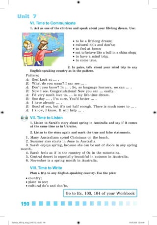 VI. Time to Communicate
1. Act as one of the children and speak about your lifelong dream. Use:
Unit 7
• to be a lifelong dream;
• cultural do’s and don’ts;
• to feel at home;
• not to behave like a bull in a china shop;
• to have a mind trip;
• to come true.
2. In pairs, talk about your mind
English-speaking country as in the pattern.
Pattern:
A: Gee! Look at ... .
B: What do you mean? I can see ... .
A: Don’t you know? In ... . So, as language learners, we can ... .
B: Now I see. Congratulations! Now you can ... easily.
A: I’d very much love to. ... is my life-time dream.
B: One day ... , I ’m sure. You’d better ... .
A: I have already ... .
B: Good of you, but it’s not half enough. There is much more to ... .
A: I know, I know. It will help ... .
VII. Time to Listen
1. Listen to Sarah’s story about spring in Australia and say if it comes
at the same time as in Ukraine.
2. Listen to the story again and mark the true and false statements.
1. Many Australians spend Christmas on the beach.
2. Summer also starts in June in Australia.
3. Sarah enjoys spring, because she can be out of doors in any spring
month.
4. Sarah feels as if in the country of Oz in the mountains.
5. Central desert is especially beautiful in autumn in Australia.
6. November is a spring month in Australia.
VIII. Time to Write
Plan a trip to any English-speaking country. Use the plan:
• country;
• place to see;
• cultural do’s and don’ts.
Go to Ex. 103, 104 of your Workbook
190
Kalinina_AM-Sp_6eng_(138-13)_v.indd 190 30.05.2014 12:44:48
 