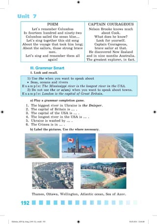 0
Unit 7
POEM C A P T A IN COURAGEOUS
Let's remember Columbus
In fourteen hundred and ninety-two
Columbus sailed the ocean blue...
Let's sing together this old song
About the voyage that took him long;
About the sailors, those strong brave
men.
Let’s sing and remember them all
again!
Nelson Brooke knows much
about Cook.
What does he know?
Look for yourself.
Captain Courageous,
brave sailor at that.
He discovered New Zealand
and in nine months Australia.
The greatest explorer, in fact.
III. Grammar Smart
1. Look and recall.
1) Use the when you want to speak about
• Seas, oceans and rivers
E x a m p l e : The Mississippi river is the longest river in the USA.
2) Do not use the or a(an) when you want to speak about towns.
E x a m p l e : London is the capital of Great Britain.
0
a) Play a grammar completion game.
1. The biggest river in Ukraine is the Dnieper.
2. The capital of Britain is ... .
3. The capital of the USA is ... .
4. The longest river in the USA is ... .
5. Ukraine is washed by ... .
6. The Crimea is in ... .
b) Label the pictures. Use the where necessary.
0
Thames, Ottawa, Wellington, Atlantic ocean, Sea of Azov.
192 ■ ■ ■ ■ ■ ■ ■ ■ ■ ■
<
§
•
Kalinina_AM-Sp_6eng_(138-13)_v.indd 192 30.05.2014 12:44:48
 