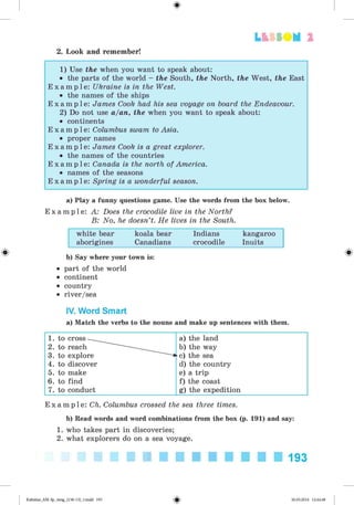 <
§
>
L t f SO M 2
2. Look and remember!
1) Use the when you want to speak about:
• the parts of the world - the South, the North, the West, the East
E x a m p l e : Ukraine is in the West.
• the names of the ships
E x a m p l e : James Cook had his sea voyage on board the Endeavour.
2) Do not use a/an, the when you want to speak about:
• continents
E x a m p l e : Columbus swam to Asia.
• proper names
E x a m p l e : James Cook is a great explorer.
• the names of the countries
E x a m p l e : Canada is the north of America.
• names of the seasons
E x a m p l e : Spring is a wonderful season.
a) Play a funny questions game. Use the words from the box below.
E x a m p l e : A: Does the crocodile live in the North?
B: No, he doesn’t. He lives in the South.
white bear koala bear Indians kangaroo
aborigines Canadians crocodile Inuits
b) Say where your town is:
• part of the world
• continent
• country
• river/sea
IV. Word Smart
a) Match the verbs to the nouns and make up sentences with them.
1. to cross a) the land
2. to reach b) the way
3. to explore c) the sea
4. to discover d) the country
5. to make e) a trip
6. to find f) the coast
7. to conduct g) the expedition
E x a m p l e : Ch. Columbus crossed the sea three times.
b) Read words and word combinations from the box (p. 191) and say:
1. who takes part in discoveries;
2. what explorers do on a sea voyage.
193
Kalinina_AM-Sp_6eng_(138-13)_v.indd 193 30.05.2014 12:44:48
 
