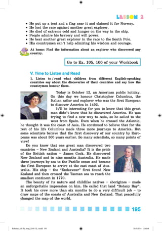 L t SI N 1
He put up a tent and a flag near it and claimed it for Norway.
He lost the race against another great explorer.
He died of extreme cold and hunger on the way in the ship.
People admire his bravery and will power.
He beat another great explorer in the race to the South Pole.
His countrymen can’t help admiring his wisdom and courage.
At home: Find the information about an explorer who discovered any
country.
Go to Ex. 105, 106 of your Workbook
V. Time to Listen and Read
1. Listen to / read what children from different English-speaking
countries say about the discoveries of their countries and say how the
countrymen honour them.
Today is October 12, an American public holiday.
On this day we honour Christopher Columbus, the
Italian sailor and explorer who was the first European
to discover America in 1492.
It’ll be interesting for you to know that this great
man didn’t know that he discovered America. He was
trying to find a new way to Asia, so he sailed to the
west from Spain. Even when he crossed the Atlantic,
he thought it was the coast of Asia. He continued to believe that for the
rest of his life Columbus made three more journeys to America. But
some scientists believe that the first discovery of our country by Euro­
peans was about 500 years earlier. So many scientists, so many points of
view!
Do you know that one great man discovered two
countries - New Zealand and Australia? It is the pride
of the British nation - James Cook. He discovered
New Zealand and in nine months Australia. He made
three journeys by sea to the Pacific ocean and became
the first European to arrive at the east coast of Aus­
tralia. His ship - the “Endeavour” first found New
Zealand and then crossed the Tasman sea to reach the
smallest continent in 1770.
The beauty of its nature and childlike natives - aborigines - made
an unforgettable impression on him. He called that land “Botany Bay”.
It took his crew more than six months to do a very difficult job - to
draw maps of the coasts of Australia and New Zealand. That peacefully
changed the map of the world.
195
Kalinina_AM-Sp_6eng_(138-13)_v.indd 195 30.05.2014 12:44:48
 