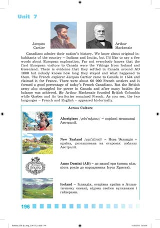 ф
Unit 7
Jacques
Cartier
Arthur
Mackenzie
Canadians admire their nation’s history. We know about original in­
habitants of the country - Indians and Inuits, but I’d like to say a few
words about European exploration. Far not everybody knows that the
first European visitors to Canada were the Vikings from Iceland and
Greenland. There is evidence that they settled in Canada around AD
1000 but nobody knows how long they stayed and what happened to
them. The French explorer Jacques Cartier came to Canada in 1534 and
claimed it for France. There were about 60 000 French settlers and it
formed a good percentage of today’s French Canadians. But the British
army also struggled for power in Canada and after many battles the
balance was achieved. Sir Arthur Mackenzie founded British Columbia
while Quebec and its territories remained French. As you see, the two
languages - French and English - appeared historically.
Ф
Across Culture
Aborigines /{ba'ri^ainz/ - корінні мешканці
Австралії.
New Zealand /,nju:'ztbnd/ - Нова Зеландія -
країна, розташована на островах поблизу
Австралії.
Anno Domini (AD) - до нашої ери (певна кіль­
кість років до народження Ісуса Христа).
Iceland - Ісландія, острівна країна в Атлан­
тичному океані, відома своїми вулканами і
гейзерами.
Ф
196
Ф
Kalinina_AM-Sp_6eng_(138-13)_v.indd 196 14.06.2014 14:34:00
 