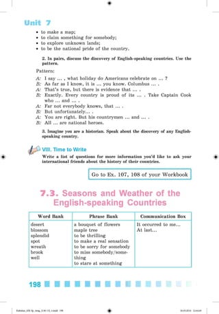<
§
>
• to make a map;
• to claim something for somebody;
• to explore unknown lands;
• to be the national pride of the country.
2. In pairs, discuss the discovery of English-speaking countries. Use the
pattern.
Pattern:
A: I say ... , what holiday do Americans celebrate on ... ?
B: As far as I know, it is ... you know. Columbus ... .
A: That’s true, but there is evidence that ... .
B: Exactly. Every country is proud of its ... . Take Captain Cook
who ... and ... .
A: Far not everybody knows, that ... .
B: But unfortunately... .
A: You are right. But his countrymen ... and ... .
B: All ... are national heroes.
3. Imagine you are a historian. Speak about the discovery of any English­
speaking country.
Unit 7
#
VIII. Time to Write
Write a list of questions for more information you’d like to ask your
international friends about the history of their countries.
Go to Ex. 107, 108 of your Workbook
7.3. Seasons and Weather of the
English-speaking Countries
Word Bank Phrase Bank Communication Box
desert
blossom
splendid
spot
wreath
brook
well
a bouquet of flowers
maple tree
to be thrilling
to make a real sensation
to be sorry for somebody
to miss somebody/some-
thing
to stare at something
It occurred to me...
A t last...
198
Kalinina_AM-Sp_6eng_(138-13)_v.indd 198 30.05.2014 12:44:49
 