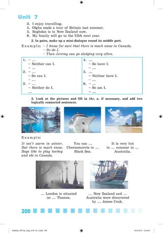 <
§
>
3. I enjoy travelling.
4. Olgha made a tour of Britain last summer.
5. Boghdan is in New Zealand now.
6. My family will go to the USA next year.
2. In pairs, make up a mini-dialogue round its middle part.
E x a m p l e : - I know for sure that there is much snow in Canada.
- So do I.
- Then Jeremy can go sledging very often.
Unit 7
1. - ... 4. ...
- Neither can I. - So have I.
2. - ... 5. ...
- So can I. - Neither have I.
3. - ... 6. - ...
- Neither do I. - So am I.
... - ...
3. Look at the pictures and fill in the, a, if necessary, and add two
logically connected sentences.
#
E x a m p l e :
It isn’t warm in winter. You can ...
But there is much snow. Chernomorets in
Boys like to play hockey Black Sea.
and ski in Canada.
It is very hot
in ... summer in ...
Australia.
... London is situated
on ... Thames.
... New Zealand and ...
Australia were discovered
by ... James Cook.
200
Kalinina_AM-Sp_6eng_(138-13)_v.indd 200 30.05.2014 12:44:49
 