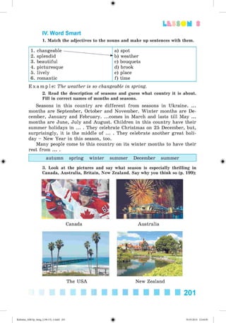 3
IV. Word Smart
1. Match the adjectives to the nouns and make up sentences with them.
1. changeable a) spot
2. splendid b) weather
3. beautiful c) bouquets
4. picturesque d) brook
5. lively e) place
6. romantic f) time
E x a m p l e : The weather is so changeable in spring.
2. Read the description of seasons and guess what country it is about.
Fill in correct names of months and seasons.
Seasons in this country are different from seasons in Ukraine. ...
months are September, October and November. Winter months are De­
cember, January and February. ...comes in March and lasts till May ...
months are June, July and August. Children in this country have their
summer holidays in ... . They celebrate Christmas on 25 December, but,
surprisingly, it is the middle of ... . They celebrate another great holi­
day - New Year in this season, too.
Many people come to this country on its winter months to have their
rest from ... .
autumn spring winter summer December summer
3. Look at the pictures and say what season is especially thrilling in
Canada, Australia, Britain, New Zealand. Say why you think so (p. 199):
Canada Australia
The USA New Zealand
201
Kalinina_AM-Sp_6eng_(138-13)_v.indd 201 30.05.2014 12:44:50
 