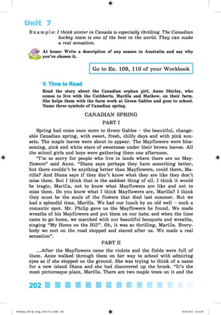 <
§
>
Unit 7
E x a mp l e : / think winter in Canada is especially thrilling. The Canadian
hockey team, is one of the best in the world. They can make
a real sensation.
At home: Write a description of any season in Australia and say why
 you’ve chosen it.
Go to Ex. 109, 110 of your Workbook
V. Time to Read
Read the story about the Canadian orphan girl, Anne Shirley, who
comes to live with the Cuthberts, Marilla and Mathew, on their farm.
She helps them with the farm work at Green Gables and goes to school.
Name three symbols of Canadian spring.
CANADIAN SPRING
PART I
Spring had come once more to Green Gables - the beautiful, change­
able Canadian spring, with sweet, fresh, chilly days and with pink sun­
sets. The maple leaves were about to appear. The Mayflowers were blos­
soming, pink and white stars of sweetness under their brown leaves. All
the school girls and boys were gathering them one afternoon.
# “I’m so sorry for people who live in lands where there are no May- ^
flowers” said Anne. “Diana says perhaps they have something better,
but there couldn’t be anything better than Mayflowers, could there, Ma­
rilla? And Diana says if they don’t know what they are like they don’t
miss them. But I think that is the saddest thing of all. I think it would
be tragic, Marilla, not to know what Mayflowers are like and not to
miss them. Do you know what I think Mayflowers are, Marilla? I think
they must be the souls of the flowers that died last summer. But we
had a splendid time, Marilla. We had our lunch by an old well - such a
romantic spot. Mr. Philip gave us the Mayflowers he found. We made
wreaths of his Mayflowers and put them on our hats; and when the time
came to go home, we marched with our beautiful bouquets and wreaths,
singing “My Home on the Hill”. Oh, it was so thrilling, Marilla. Every­
body we met on the road stopped and stared after us. We made a real
sensation”.
PART II
...After the Mayflowers came the violets and the fields were full of
them. Anne walked through them on her way to school with admiring
eyes as if she stepped on the ground. She was trying to think of a name
for a new island Diana and she had discovered up the brook. “It’s the
most picturesque place, Marilla. There are two maple trees on it and the
202 ■ ■ ■ ■ ■ ■ ■ ■ ■ ■ ■ ■ ■
*
Kalinina_AM-Sp_6eng_(138-13)_v.indd 202 30.05.2014 12:44:50
 
