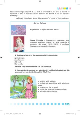 ф
brook flows right around it. A t last it occurred to me that it would be
splendid to call it Victoria Island because we found it on the Queen’s
birthday” .
Adapted from Lucy Maud Montgomery’s “Anne of Green Gables”
Lt f SO M 3
Across Culture
mayflowers - перші весняні квіти.
Queen Victoria - британська королева, яка
правила країною довше за всіх королів і
королев, 64 роки (1819-1901), і зробила
Британію сильною і квітучою.
Ф
2. Read out of the text the sentences which characterize:
- spring days;
- mayflowers;
- old well;
- the brook.
Say how they help to describe the girl’s feelings.
3. Look at the picture and say why the girl couldn’t help admiring this
place and how she decided to call it. Why? Use:
• a field with violets;
• to look at something with admiring
eyes;
• to step on the ground;
• to be the most picturesque place;
• a lively spring brook.
Ф
203
Ф
Kalinina_AM-Sp_6eng_(138-13)_v.indd 203 30.05.2014 12:44:50
 