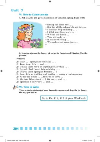 <
§
>
VI. Time to Communicate
1. Act as Anne and give a description of Canadian spring. Begin with:
Unit 7
• Spring has come and ... .
• One day all the schoolgirls and boys ... .
• I couldn’t help admiring ... .
• I think mayflowers are ... .
• We had our lunch ... .
• Then we made ... .
• It was so thrilling ... .
• We made a real sensation ... .
2. In pairs, discuss the beauty of spring in Canada and Ukraine. Use the
pattern.
Pattern:
A: I say ... , spring has come and ... .
B: True, true. It is ... and ... .
A: I think there can’t be anything better than ... .
B: Agreed. And I can’t help admiring ... .
A: Do you think spring in Ukraine ... ?
B: Sure. It is so thrilling and besides ... makes a real sensation.
A: As for me I miss ... . And I’m so sorry ... .
B: Me, too. What about ... ? We can ... and ... .
A: Splendid! I’ sure we’ll ... and ... .
VII. Time to Write
Take a photo (picture) of your favourite season and describe its beauty
the way you feel it.
Go to Ex. 111, 112 of your Workbook
204
Kalinina_AM-Sp_6eng_(138-13)_v.indd 204 14.06.2014 14:20:16
 
