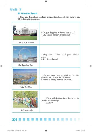 1. Read and learn how to share information. Look at the pictures and
fill in the mini-dialogues.
Unit 7
III. Function Smart
Do you happen to know about ... ?
Oh, that’s pretty interesting.
the White House
- They say ... can take your breath
away.
- So I have heard.
the London Eye
- It’s an open secret that ... is the
greatest attraction in Canberra.
- There is every reason for that.
Lake Griffin
- It’s a well-known fact that a ... in
Ottawa is amazing!
- Really?
Tulip parade
206
Kalinina_AM-Sp_6eng_(138-13)_v.indd 206 30.05.2014 12:44:50
 
