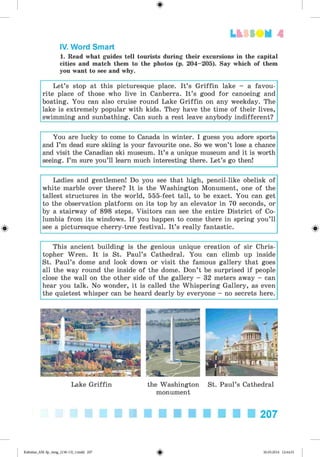 <
§
>
Lt f SO M 4
IV. Word Smart
1. Read what guides tell tourists during their excursions in the capital
cities and match them to the photos (p. 204-205). Say which of them
you want to see and why.
Let’s stop at this picturesque place. It’s Griffin lake - a favou­
rite place of those who live in Canberra. It’s good for canoeing and
boating. You can also cruise round Lake Griffin on any weekday. The
lake is extremely popular with kids. They have the time of their lives,
swimming and sunbathing. Can such a rest leave anybody indifferent?
You are lucky to come to Canada in winter. I guess you adore sports
and I’m dead sure skiing is your favourite one. So we won’t lose a chance
and visit the Canadian ski museum. It’s a unique museum and it is worth
seeing. I’m sure you’ll learn much interesting there. Let’s go then!
Ladies and gentlemen! Do you see that high, pencil-like obelisk of
white marble over there? It is the Washington Monument, one of the
tallest structures in the world, 555-feet tall, to be exact. You can get
to the observation platform on its top by an elevator in 70 seconds, or
by a stairway of 898 steps. Visitors can see the entire District of Co­
lumbia from its windows. If you happen to come there in spring you’ll
see a picturesque cherry-tree festival. It’s really fantastic.
This ancient building is the genious unique creation of sir Chris­
topher Wren. It is St. Paul’s Cathedral. You can climb up inside
St. Paul’s dome and look down or visit the famous gallery that goes
all the way round the inside of the dome. Don’t be surprised if people
close the wall on the other side of the gallery - 32 meters away - can
hear you talk. No wonder, it is called the Whispering Gallery, as even
the quietest whisper can be heard dearly by everyone - no secrets here.
Lake Griffin the Washington St. Paul’s Cathedral
monument
207
Kalinina_AM-Sp_6eng_(138-13)_v.indd 207 30.05.2014 12:44:51
 