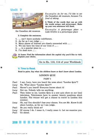 Unit 7
E x a m p l e : As for me, I ’d like to see
the Canadian ski museum, because I ’m
fond of skiing.
2. Think of the words that can go with
the words unique and picturesque. Make
up your own sentences will them.
E x a m p l e : A picturesque place -»
Lake Griffin is a picturesque place
1. ... can’t leave anybody indifferent.
2. As far as I can judge ... .
3. Many places of interest are closely connected with ... .
4. We can have the time of our lives if ... .
5. ... is a popular place in ... .
6. I ’m dead sure ....
the Canadian ski museum
3. Complete the sentences.
At home: Find the information about the capital city you’d like to visit.
• ® J
f Explain your choice.
# V. Time to Read.
Read in pairs. Say what the children know or don’t know about London.
LONDON QUIZ
PART I
Paul: I say, Lucy, have you heard the news about “London Quiz” ?
Lucy: No. What about “London Quiz” ?
Paul: Haven’t you heard? Everyone knows about it!
Lucy: Not me. Nobody tells me anything.
Paul: Then listen to me. London Quiz is a new quiz show on our local
television. Televiewers have to answer twenty questions about
London. The winner will get a chance to travel to London this
summer.
Lucy: Oh, my! You shouldn’t lose your chance. You are Mr. Know-It-All
about London, as far as I can judge.
Paul: Do you really think so?
Lucy: Of course I do. I mean it, I really mean it. Let me examine you.
Paul: Go ahead.
208
Kalinina_AM-Sp_6eng_(138-13)_v.indd 208 30.05.2014 12:44:51
 
