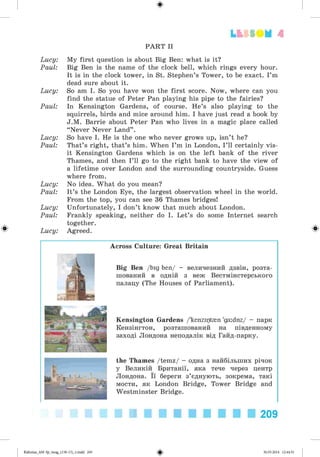 #
4
PART II
Lucy: My first question is about Big Ben: what is it?
Paul: Big Ben is the name of the clock bell, which rings every hour.
It is in the clock tower, in St. Stephen’s Tower, to be exact. I’m
dead sure about it.
Lucy: So am I. So you have won the first score. Now, where can you
find the statue of Peter Pan playing his pipe to the fairies?
Paul: In Kensington Gardens, of course. He’s also playing to the
squirrels, birds and mice around him. I have just read a book by
J.M. Barrie about Peter Pan who lives in a magic place called
“Never Never Land” .
Lucy: So have I. He is the one who never grows up, isn’t he?
Paul: That’s right, that’s him. When I ’m in London, I ’ll certainly vis­
it Kensington Gardens which is on the left bank of the river
Thames, and then I ’ll go to the right bank to have the view of
a lifetime over London and the surrounding countryside. Guess
where from.
Lucy: No idea. What do you mean?
Paul: It’s the London Eye, the largest observation wheel in the world.
From the top, you can see 36 Thames bridges!
Lucy: Unfortunately, I don’t know that much about London.
Paul: Frankly speaking, neither do I. Let’s do some Internet search
together.
Lucy: Agreed. Ф
Across Culture: Great Britain
Big Ben /big ben/ - величезний дзвін, розта­
шований в одній з веж Вестмінстерського
палацу (The Houses of Parliament).
Kensington Gardens /'kenziptmn 'ga:dnz/ - парк
Кензінгтон, розташований на південному
заході Лондона неподалік від Гайд-парку.
the Thames /temz/ - одна з найбільших річок
у Великій Британії, яка тече через центр
Лондона. Її береги з’єднують, зокрема, такі
мости, як London Bridge, Tower Bridge and
Westminster Bridge.
209
#
Kalinina_AM-Sp_6eng_(138-13)_v.indd 209 30.05.2014 12:44:51
 