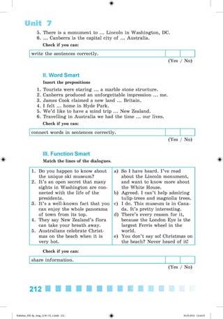 <
§
>
5. There is a monument to ... Lincoln in Washington, DC.
6. ... Canberra is the capital city of ... Australia.
Check if you can:
write the sentences correctly.
(Yes / No)
Unit 7
II. Word Smart
Insert the prepositions
1. Tourists were staring ... a marble stone structure.
2. Canberra produced an unforgettable impression ... me.
3. James Cook claimed a new land ... Britain.
4. I felt ... home in Hyde Park.
5. W e’d like to have a mind trip ... New Zealand.
6. Travelling in Australia we had the time ... our lives.
Check if you can:
connect words in sentences correctly.
(Yes / No)
#
III. Function Smart
Match the lines of the dialogues.
1. Do you happen to know about
the unique ski museum?
2. It’s an open secret that many
sights in Washington are con­
nected with the life of the
presidents.
3. It’s a well-known fact that you
can enjoy the whole panorama
of town from its top.
4. They say New Zealand’s flora
can take your breath away.
5. Australians celebrate Christ­
mas on the beach when it is
very hot.
a) So I have heard. I ’ve read
about the Lincoln monument,
and want to know more about
the White House.
b) Agreed. I can’t help admiring
tulip-trees and magnolia trees.
c) I do. This museum is in Cana­
da. It’s pretty interesting.
d) There’s every reason for it,
because the London Eye is the
largest Ferris wheel in the
world.
e) You don’t say so! Christmas on
the beach? Never heard of it!
Check if you can:
share information.
(Yes / No)
212
Kalinina_AM-Sp_6eng_(138-13)_v.indd 212 30.05.2014 12:44:51
 