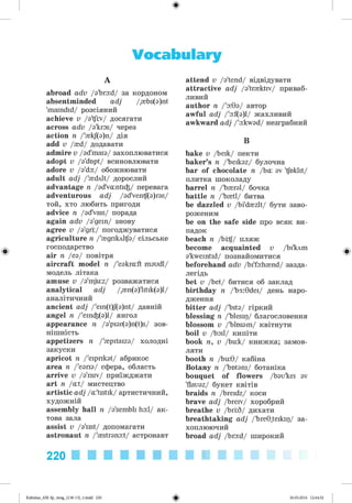 ф
Vocabulary
A
abroad adv /a'bro:d/ за кордоном
absentminded adj /{bs(a)nt
'maindid/ розсіяний
achieve v /з'Щ
іу/ досягати
across adv /a'kros/ через
action n /'{kj(a)n/ дія
add v /{d/ додавати
admire v /ad'maia/ захоплюватися
adopt v /a'dupt/ всиновлювати
adore v /з'do:/ обожнювати
adult adj /'{dlt/ дорослий
advantage n /@dVa:nti^/ перевага
adventurous adj /@dVentf(a)r@s/
той, хто любить пригоди
advice n /ad'vais/ порада
again adv /@'gein/ знову
agree v /a'gri/ погоджуватися
agriculture n /'{дпклі^з/ сільське
господарство
air n /ea/ повітря
aircraft model n /'e@kra:ft m@udl/
модель літака
amuse v /@'mju:z/ розважатися
analytical adj /,{n(a)'litik(a)l/
аналітичний
ancient adj /'ein(t)J(a)nt/ давній
angel n /'ein^(a)l/ янгол
appearance n /a'pi@r(@)n(t)s/ зов­
нішність
appetizers n /'{pitaiza/ холодні
закуски
apricot n /'eiprik@t/ абрикос
area n /'e@ria/ сфера, область
arrive v /a'raiv/ приїжджати
art n /at/ мистецтво
artistic adj /a'tistik/ артистичний,
художній
assembly hall n /a'sembli ha:l/ ак­
това зала
assist v /a'sist/ допомагати
astronaut n /'{strana:t/ астронавт
attend v /a'tend/ відвідувати
attractive adj /a'tr{ktiv/ приваб­
ливий
author n /'а:9@/ автор
awful adj /'a:f(@)l/ жахливий
awkward adj /'a:kw@d/ незграбний
B
bake v /beik/ пекти
baker’s n /'beikaz/ булочна
bar of chocolate n /ba: @
v 'foklit/
плитка шоколаду
barrel n /'b{ral/ бочка
battle n /'b{tl/ битва
be dazzled v /bi'd{zlt/ бути заво­
роженим
be on the safe side про всяк ви­
падок
beach n /br^/ пляж
become acquainted v /bi'^m
@'kweintid/ познайомитися
beforehand adv /bi'fa:h{nd/ зазда­
легідь
bet v /bet/ битися об заклад
birthday n /'b3:9dei/ день наро­
дження
bitter adj /'bit@/ гіркий
blessing n /'blesip/ благословення
blossom v /'blusam/ квітнути
boil v /boil/ кипіти
book n, v /bu:k/ книжка; замов­
ляти
booth n /bu:9/ кабіна
Botany n /'but@ni/ ботаніка
bouquet of flowers /bau'kei @
v
'flauaz/ букет квітів
braids n /breidz/ коси
brave adj /breiv/ хоробрий
breathe v /brrS/ дихати
breathtaking adj /'bre9,teikip/ за­
хоплюючий
broad adj /bro:d/ широкий
220
Kalinina_AM-Sp_6eng_(138-13)_v.indd 220 30.05.2014 12:44:52
 