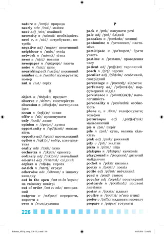 ф
ф
nature я /'nertfa/ природа
nearly adv /'nidi/ майже
neat adj /nit/ охайний
necessity n /na'sesiti/ необхідність
need v, n /nid/ потребувати; по­
треба
negative adj /'negativ/ негативний
neighbour n /'neiba/ сусід
network n /'netw3:k/ сітка
news n /'nju:z/ новини
newspaper n /'njuspeipa/ газета
noise n /'naiz/ шум
nourishing adj /'плпіщ/ поживний
number v, n /'mmba/ нумерувати;
номер
nut n /mt/ горіх
O
object n /'nb^akt/ предмет
observe v /@b'z3:v/ спостерігати
obsession n /ab'sej(a)n/ настирлива
ідея
ocean n /'auf(a)n/ океан
offer v />fa/ пропонувати
only /'aunli/ лише
opinion n /a'pinjan/ думка
opportunity n /bpa'tjuniti/ можли­
вість
opposite adj /bpazit/ протилежний
option n A>pJ(a)n/ вибір, альтерна­
тива
orally adv /'airali/ усно
orchestra n /'akstra/ оркестр
ordinary adj /'a:d(a)nri/ звичайний
oriental adj /'a:nantal/ східний
orphan n /'a:f(a)n/ сирота
ostrich n /bstntf/ страус
otherwise adv /Wdawaiz/ в іншому
випадку
out in the open /'aut in da 'aupan/
на свіжому повітрі
out of order /'aut av a:da/ несправ­
ний
outgrow v /aut'grau/ перерости,
вирости з
oven n /Wvan/духовка
226
p
pack v /p{k/ пакувати речі
pale adj /peil/ блідий
pancakes n /'p^nkeiks/ млинці
pantomime n /'p^ntamaim/ панто­
міма
participate v /pa:'tisipeit/ брати
участь
pastime n /'pastaim/ проведення
часу
patient adj /'peif(a)nt/ терплячий
peach n /'pitf/ персик
peculiar adj /'pi'kjulia/ особливий,
своєрідний
percentage n /'pasenti^/ відсоток
perfumery adj /'pa'fju:m(a)n/ пар­
фумерний відділ
persistence n /'pa'sisst(a)n(t)s/ напо­
легливість
personality n /'p3:sa'n{liti/ особис­
тість
phone v, n /faun/ телефонувати;
телефон
picturesque adj /,piktf(a)'resk/
мальовничий
pie n /pai/ пиріг
pile n /pail/ купа, велика кіль­
кість
pink adj /pink/ рожевий
pity v /'piti/ жаліти
pizza n /pilsa/ піца
platypus n /'pfetipas/ качконіс
playground n /'pleigraund/ дитячий
майданчик
pocket n /'pakrt/ кишеня
poetry n /'pauitri/ поезія
polite adj /pa'lait/ ввічливий
pond n /pond/ ставок
popular adj /'pnpjula/ популярний
postcards n /'paustka:dz/ поштові
листівки
poster n /'pausta/ плакат
poultry n /'paultri/ м’ясо птиці
prefer v /'pri'f3:/ надавати перевагу
prepare v /pripea/ готувати
Ф
Ф
Kalinina_AM-Sp_6eng_(138-13)_v.indd 226 30.05.2014 12:44:52
 