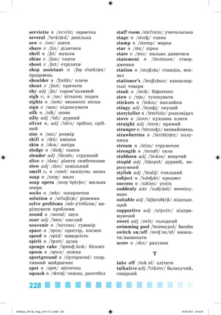 ф
serviette n /s3:vi'et/ серветка
several /'sev(a)ral/ декілька
sew v /sau/ шити
share v /Jea/ ділитися
shell n /Jel/ мушля
shine v /Jain/ сяяти
shoot v /Ju:t/ стріляти
shop assistant n /Jbp a'sist(a)nt/
продавець
shoulder n /'aulda/ плече
shout v /Jaut/ кричати
shy adj /Jai/ сором’язливий
sigh v, n /sai/ зітхати; подих
sights n /saits/ визначні місця
sign v /sain/ підписувати
silk n /silk/ шовк
silly adj /'sili/ дурний
silver n, adj /'silva/ срібло; сріб­
ний
size n /saiz/ розмір
skill n /skil/ вміння
skin n /skin/ шкіра
sledge n /sle^/ санки
slender adj /'slenda/ стрункий
slice v /slais/ різати скибочками
slow adj /slau/ повільний
smell v, n /smel/ пахнути; запах
soap n /saup/ мило
soap opera /saup 'np(a)ra/ мильна
опера
socks n /soks/ шкарпетки
solution n /sa'lu:J(a)n/ рішення
solve problems /snlv p'roblams/ ви­
рішувати проблеми
sound n /saund/ звук
sour adj /'saua/ кислий
souvenir n /'suvania/ сувенір
space n /speis/ простір, космос
speed n /sptd/ швидкість
spirit n /'spirit/ душа
sponge cake /'spnn^ keik/ бісквіт
spoon n /spun/ ложка
sportground n /s'pa:tgraund/ спор­
тивний майданчик
spot n /spot/ містечко
squash n /skwnj/ сквош, ракетбол
staff room /stufrum/ учительська
stage n /stei^/ сцена
stamp n /stamp/ марка
star n /stu/ зірка
stare v /stea/ пильно дивитися
statement n /'steitmant/ ствер­
дження
station n /steij(a)n/ станція, вок­
зал
stationer’s /'steif(a)naz/ канцеляр­
ські товари
steak n /steik/ біфштекс
stew v /stju/ тушкувати
stickers n /'stikaz/ наклейки
stingy adj /'stin^i/ скупий
storyteller n /'stnri'tela/ розповідач
stove n /stauv/ кухонна плита
straight adj /streit/ прямий
stranger n /'strein^a/ незнайомець
strawberries n /'stra:b(a)riz/ полу­
ниця
stream n /sttm/ струмочок
strength n /strepG/ сила
stubborn adj /'stAban/ впертий
stupid adj /'stjupid/ дурний, не­
розумний
stylish adj /'stailij/ стильний
subject n /'sAb^ikt/ предмет
success n /sak'ses/ успіх
suddenly adv /'sAd(a)nli/ неочіку-
вано
suitable adj /'s(j)utab(a)l/ підходя­
щий
supportive adj /sa'pa:trv/ підтри­
муючий
sweet adj /swkt/ солодкий
swimming pool /swimippul/ басейн
switch on/off /switf nn/nf/ вмика-
ти/вимикати
score n /ska:/ рахунок
T
take off /teik of/ злітати
talkative adj /'ta:katrv/ балакучий,
говіркий
228
Ф
Kalinina_AM-Sp_6eng_(138-13)_v.indd 228 30.05.2014 12:44:52
 
