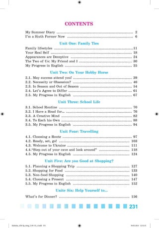 CONTENTS
My Summer Diary ............................................................................. 2
I ’m a Sixth Former Now ................................................................... 6
Unit One: Family Ties
Family lifestyles .................................................................................11
Your Real Self .................................................................................. 18
Appearances are Deceptive .............................................................. 24
The Two of Us: My Friend and I ..................................................... 30
My Progress in English .................................................................... 35
Unit Two: On Your Hobby Horse
2.1. May success attend you! ........................................................... 39
2.2. Necessity or Obsession? ........................................................... 46
2.3. In Season and Out of Season .................................................... 54
2.4. Let’s Agree to Differ ................................................................ 61
2.5. My Progress in English ........................................................... 67
Unit Three: School Life
3.1. School Routine .......................................................................... 70
3.2. I Have a Head for....................................................................... 76
3.3. A Creative Mind ........................................................................ 82
3.4. To Each his Own ........................................................................ 88
3.5. My Progress in English ........................................................... 94
Unit Four: Travelling
4.1. Choosing a Route ...................................................................... 97
4.2. Ready, set, go! ........................................................................ 103
4.3. Welcome to Ukraine ............................................................... I l l
4.4. “Step out of your cave and look around” ............................ 118
4.5. My Progress in English ......................................................... 124
Unit Five: Are you Good at Shopping?
5.1. Planning a Shopping Trip ..................................................... 127
5.2. Shopping for Food .................................................................. 133
5.3. Non-food Shopping ................................................................ 140
5.4. Choosing a Present ................................................................ 147
5.5. My Progress in English ......................................................... 152
Unite Six: Help Yourself to...
What’s for Dinner? ........................................................................ 156
Kalinina_AM-Sp_6eng_(138-13)_r.indd 231 30.05.2014 12:31:31
 