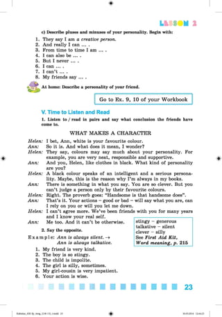 <
§
>
LESS UM 1
c) Describe pluses and minuses of your personality. Begin with:
1. They say I am a creative person.
2. And really I can ... .
3. From time to time I am ... .
4. I can also be ... .
5. But I never ....
6. I can ... .
7. I can’t ... .
8. My friends say ....
At home: Describe a personality of your friend.
V. Time to Listen and Read
1. Listen to / read in pairs and say what conclusion the friends have
come to.
#
W H A T M AKES A CHARACTER
Helen:
Ann:
Helen:
Ann:
Helen:
Ann:
Helen:
Ann:
Helen:
Ann:
2
E xa m
I bet, Ann, white is your favourite colour.
So it is. And what does it mean, I wonder?
They say, colours may say much about your personality. For
example, you are very neat, responsible and supportive.
And you, Helen, like clothes in black. What kind of personality
are you?
A black colour speaks of an intelligent and a serious persona­
lity. Maybe, this is the reason why I’m always in my books.
There is something in what you say. You are so clever. But you
can’t judge a person only by their favourite colours.
Right. The proverb goes: “Handsome is that handsome does”.
That’s it. Your actions - good or bad - will say what you are, can
I rely on you or will you let me down.
I can’t agree more. W e’ve been friends with you for many years
and I know your real self.
Me too. And it can’t be otherwise.
. Say the opposite.
pie: Ann is always silent. -»
Ann is always talkative.
stingy - generous
talkative - silent
clever - silly
See First Aid Kit,
Word meaning, p. 215
1. My friend is very kind.
2. The boy is so stingy.
3. The child is impolite.
4. The girl is silly, sometimes.
5. My girl-cousin is very impatient.
6. Your action is wise.
23
Kalinina_AM-Sp_6eng_(138-13)_v.indd 23 30.05.2014 12:44:23
 