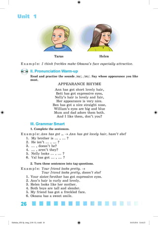 <
§
>
#
Unit 1
Taras Helen
E x a m p l e : I think freckles make Oksana’s face especially attractive.
II. Pronunciation Warm-up
Read and practise the sounds /ea/, /au/. Say whose appearance you like
most.
A PPE A R A N C E RHYM E
Ann has got short lovely hair,
Bett has got expressive eyes,
Nelly’s hair is lovely and fair,
Her appearance is very nice.
Ben has got a nice straight nose,
William’s eyes are big and blue
Mum and dad adore them both.
And I like them, don’t you?
III. Grammar Smart
1. Complete the sentences.
E x a m p l e : Ann has got ... ^ Ann has got lovely hair, hasn’t she?
1. My brother is ... , ... ?
2. He isn’t ... , ... ?
3. ... , doesn’t he?
4. ... , aren’t they?
5. Nelly looks ... , ... ?
6. Val has got ... , ... ?
2. Turn these sentences into tag-questions.
E x a m p l e : Your friend looks pretty. ^
Your friend looks pretty, doesn’t she?
1. Your sister/brother has got expressive eyes.
2. Ann’s hair is curly and lovely.
3. Helen looks like her mother.
4. Both boys are tall and slender.
5. My friend has got a freckled face.
6. Oksana has a sweet smile.
26
Kalinina_AM-Sp_6eng_(138-13)_v.indd 26 30.05.2014 12:44:23
 