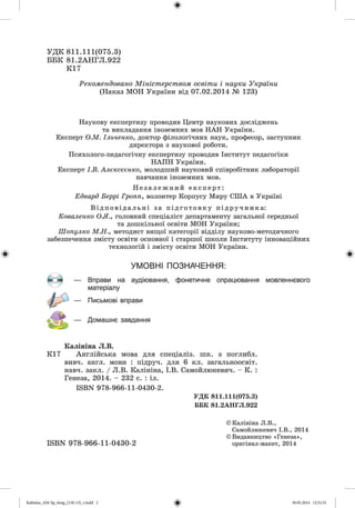 УД К 811.111(075.3)
ББК 81.2АНГЛ.922
К17
Рекомендовано Міністерством освіти і науки України
(Наказ МОН України від 07.02.2014 № 123)
Наукову експертизу проводив Центр наукових досліджень
та викладання іноземних мов НАН України.
Експерт О М . Ільченко, доктор філологічних наук, професор, заступник
директора з наукової роботи.
Психолого-педагогічну експертизу проводив Інститут педагогіки
НАПН України.
Експерт І.В. Алексеенко, молодший науковий співробітник лабораторії
навчання іноземних мов.
Н е з а л е ж н и й експерт:
Едвард Беррі Гропп, волонтер Корпусу Миру СІЛА в Україні
В і д по ві д ал ь ні за під гот овк у підручника:
Коваленко О.Я., головний спеціаліст департаменту загальної середньої
та дошкільної освіти МОН України;
Шопулко М.Н., методист вищої категорії відділу науково-методичного
забезпечення змісту освіти основної і старшої школи Інституту інноваційних
технологій і змісту освіти МОН України.
УМОВНІ ПОЗНАЧЕННЯ:
Вправи на аудіювання, фонетичне опрацювання мовленнєвого
матеріалу
Письмові вправи
Домашнє завдання
- О - —
Калініна Л.В.
К17 Англійська мова для спеціаліз. шк. з поглибл.
вивч. англ, мови : підруч. для 6 кл. загальноосвіт.
навч. закл. / Л.В. Калініна, І.В. Самойлюкевич. - К. :
Генеза, 2014. - 232 с. : іл.
ЕЗВЫ 978-966-11-0430-2.
УДК 811.111(075.3)
ББК 81.2АНГЛ.922
ISBN 978-966-11-0430-2
©Калініна Л.В.,
Самойлюкевич І.В., 2014
© Видавництво « Генеза»,
оригінал-макет, 2014
Ф
Kalinina_AM-Sp_6eng_(138-13)_r.indd 2 30.05.2014 12:31:31
 