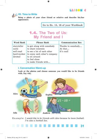 <
§
>
VII. Time to Write
Bring a photo of your close friend or relative and describe his/her
appearance.
Lt f SOM 4
Go to Ex. 15, 16 of your Workbook
1.4. The Two of Us:
My Friend and I
Word Bank Phrase Bank Communication Box
storyteller
unite
well-read
hard-worker
devoted
to get along with somebody
to share interests
to see a lot of each other
to enjoy each other’s company
to sit around
to feel alone
to make friends with...
Thanks to somebody...
A t that...
It’s cool!
*
I. Conversation Warm-up
Look at the photos and choose someone you would like to be friends
with. Say why.
Alex
Ada
Sophia
Andrew
E x a m p l e : I would like to be friends with Alex because he loves football.
I ’m also a football fan.
31
Kalinina_AM-Sp_6eng_(138-13)_v.indd 31 30.05.2014 12:44:24
 