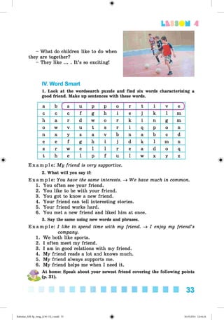 <
§
>
LESS UM A
- What do children like to do when
they are together?
- They like ... . It’s so exciting!
#
IV. Word Smart
1. Look at the wordsearch puzzle and find six words characterizing a
good friend. Make up sentences with these words.
a b
<-------
s u p P o r t i V e )
c c c f g h i e j k 1 m
h a r d w o r k i n g m
o w V u t s r i q P o n
n X y z a V b n a b c d
e e f g h i j d k 1 m n
s r w e 1 1 r e a d o q
t h e 1 P f u 1 w X y z
E xam ple : My friend is very supportive.
2. What will you say if:
E x a m p l e : You have the same interests. -» We have much in common.
1. You often see your friend.
2. You like to be with your friend.
3. You got to know a new friend.
4. Your friend can tell interesting stories.
5. Your friend works hard.
6. You met a new friend and liked him at once.
3. Say the same using new words and phrases.
E xam ple : I like to spend time with my friend. -» I enjoy my friend’s
company.
1. We both like sports.
2. I often meet my friend.
3. I am in good relations with my friend.
4. My friend reads a lot and knows much.
5. My friend always supports me.
6. My friend helps me when I need it.
^ At home: Speak about your newest friend covering the following points
(p. 31).
33
Kalinina_AM-Sp_6eng_(138-13)_v.indd 33 30.05.2014 12:44:24
 