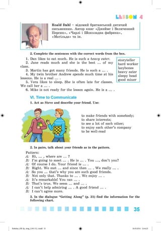 ф
ф
Lt SSOM 4
Roald Dahl - відомий британський дитячий
письменник. Автор книг «Джеймс і Величезний
Персик», «Чарлі і Шоколадна фабрика»,
«Матільда» та ін.
2. Complete the sentences with the correct words from the box.
1. Dan likes to eat much. He is such a heavy eater.
2. Jane reads much and she is the best ... of my
class.
3. Martin has got many friends. He is such a ... .
4. My twin brother Andrew spends much time at his
lessons. He is a real ... .
5. Vera likes to sleep. She is often late for classes.
We call her a ... .
6. Mike is not ready for the lesson again. He is a ... .
storyteller
hard worker
lazybones
heavy eater
sleepy head
good mixer
VI. Time to Communicate
1. Act as Steve and describe your friend. Use:
to make friends with somebody;
to share interests;
to see a lot of each other;
to enjoy each other’s company
to be well-read
2. In pairs, talk about your friends as in the pattern.
Pattern:
A: Hi, ... , where are ... ?
B: I’m going to meet ... . He is ... . You ..., don’t you?
A: Of course I do. Your friend is ... .
B: Right. We met ... and since then ... . We really ... .
A: So you ... that’s why you are such good friends.
B: Not only that. Thanks to ... . We enjoy ... .
A: It’s remarkable! You can ... .
B: That’s true. We seem ... and ... .
A: I can’t help admiring ... . A good friend ... .
B: I can’t agree more.
3. In the dialogue “Getting Along” (p. 31) find the information for the
following chart.
Ф
35
Ф
Kalinina_AM-Sp_6eng_(138-13)_v.indd 35 30.05.2014 12:44:25
 