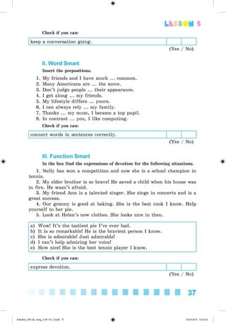 <
§
>
Lt f SOM 5
Check if you can:
keep a conversation going.
(Yes / No)
II. Word Smart
Insert the prepositions.
1. My friends and I have much ... common.
2. Many Americans are ... the move.
3. Don’t judge people ... their appearance.
4. I get along ... my friends.
5. My lifestyle differs ... yours.
6. I can always rely ... my family.
7. Thanks ... my mum, I became a top pupil.
8. In contrast ... you, I like computing.
Check if you can:
connect words in sentences correctly.
(Yes / No)
#
III. Function Smart
In the box find the expressions of devotion for the following situations.
1. Nelly has won a competition and now she is a school champion in
tennis.
2. My elder brother is so brave! He saved a child when his house was
in fire. He wasn’t afraid.
3. My friend Ann is a talented singer. She sings in concerts and is a
great success.
4. Our granny is good at baking. She is the best cook I know. Help
yourself to her pie.
5. Look at Helen’s new clothes. She looks nice in then.
a) Wow! It’s the tastiest pie I ’ve ever had.
b) It is so remarkable! He is the braviest person I know.
c) She is admirable! Just admirable!
d) I can’t help admiring her voice!
e) How nice! She is the best tennis player I know.
Check if you can:
express devotion.
(Yes / No)
37
Kalinina_AM-Sp_6eng_(138-13)_v.indd 37 30.05.2014 12:44:25
 