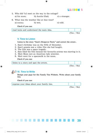 <
§
>
5. Who did Val meet on the way to the cottage?
a) his mum; b) Auntie Glad; c) a stranger.
6. What was the weather like at that time?
a) sunny; b) wet; c) cold.
Check if you can:
read texts and understand the main idea.
(Yes / No)
Lt f SOM 5
V. Time to Listen
Listen to the story “Sam’s Sleepover Party” and correct the errors .
1. Sam’s birthday was on the fifth of December.
2. Sam’s guests saw a video film she had bought.
3. The film was a space tragedy.
4. Sam liked the film because her favourite actress was starring in it.
5. Matt Moon met an American lady scientist.
6. Matt went for a spacewalk in the moon.
Check if you can:
listen to a story and spot the errors.
0 (Yes / No) ^
VI. Time to Write
Design your page for the Family Ties Website. Write about your family
ties.
Check if you can:
express your ideas about your family ties.
(Yes / No)
39
Kalinina_AM-Sp_6eng_(138-13)_v.indd 39 30.05.2014 12:44:25
 
