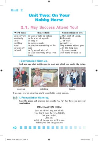 Unit Two: On Your
Hobby Horse
Unit 2
2.1. May Success Attend You!
Word Bank Phrase Bank Communication Box
to interview
somebody
to hit
thrilling
speed
to take off
to land
to take a walk in nature
to do a lot of squash
to keep fit
to make a model
to practise something at lei­
sure
to fly model aircraft
to take somebody away from
home
...that sort of thing.
It depends.
... at least
Actually, ...
May success attend you.
...in the long run
...by any chance.
The world we live in!
*
I. Conversation Warm-up.
Look and say what hobbies you do most and which you would like to try.
dancing painting drama
E x a m p l e : I do dancing and I would like to try drama.
II. Pronunciation Warm-up.
Read the poem and practise the sounds /i/, /g/. Say how you use your
imagination.
IM AG INATIO N POEM
Just sit there, try and think
(you don’t even have to blink).
Use your mind,
And oh!
A lot of things you will know,
When you use imagination
40
Kalinina_AM-Sp_6eng_(138-13)_v.indd 40 30.05.2014 12:44:25
 
