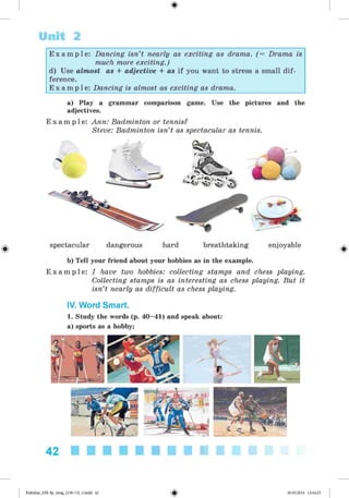 <
§
>
Unit 2
E x a m p l e : Dancing isn’t nearly as exciting as drama. (= Drama is
much more exciting.)
d) Use almost as + adjective + as if you want to stress a small dif­
ference.
E x a m p l e : Dancing is almost as exciting as drama.
#
a) Play a grammar comparison game. Use the pictures and the
adjectives.
E x a m p l e : Ann: Badminton or tennis?
Steve: Badminton isn’t as spectacular as tennis.
spectacular dangerous hard breathtaking enjoyable
b) Tell your friend about your hobbies as in the example.
E x a m p l e : I have two hobbies: collecting stamps and chess playing.
Collecting stamps is as interesting as chess playing. But it
isn’t nearly as difficult as chess playing.
IV. Word Smart.
1. Study the words (p. 40-41) and speak about:
a) sports as a hobby;
42
Kalinina_AM-Sp_6eng_(138-13)_v.indd 42 30.05.2014 12:44:25
 